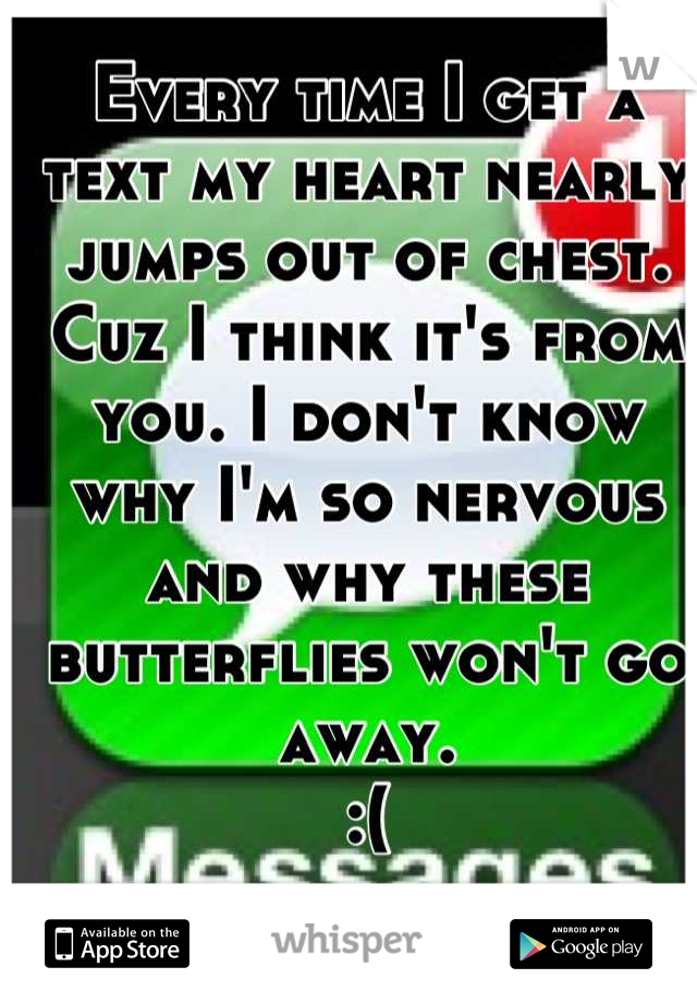 Every time I get a text my heart nearly jumps out of chest. Cuz I think it's from you. I don't know why I'm so nervous and why these butterflies won't go away. 
:(