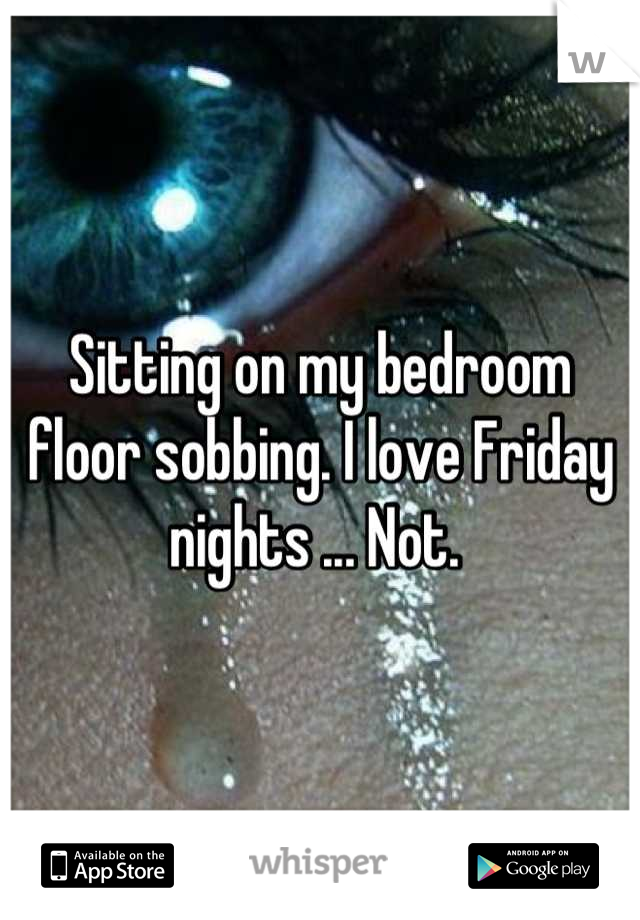 Sitting on my bedroom floor sobbing. I love Friday nights ... Not. 