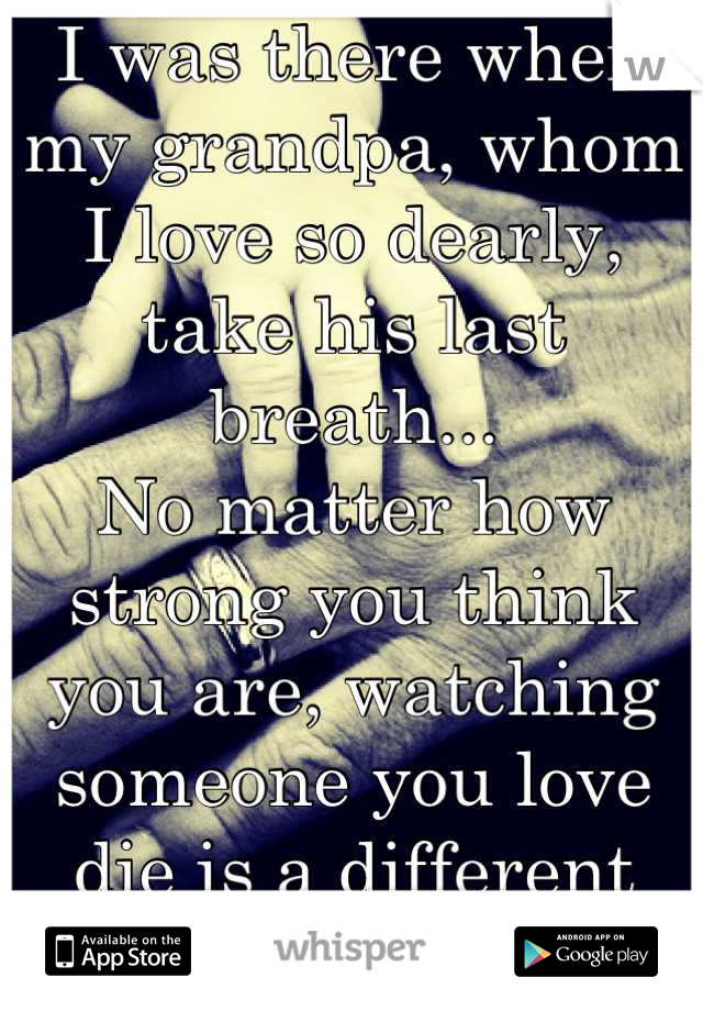 I was there when my grandpa, whom I love so dearly, take his last breath...
No matter how strong you think you are, watching someone you love die is a different kind of hurt...