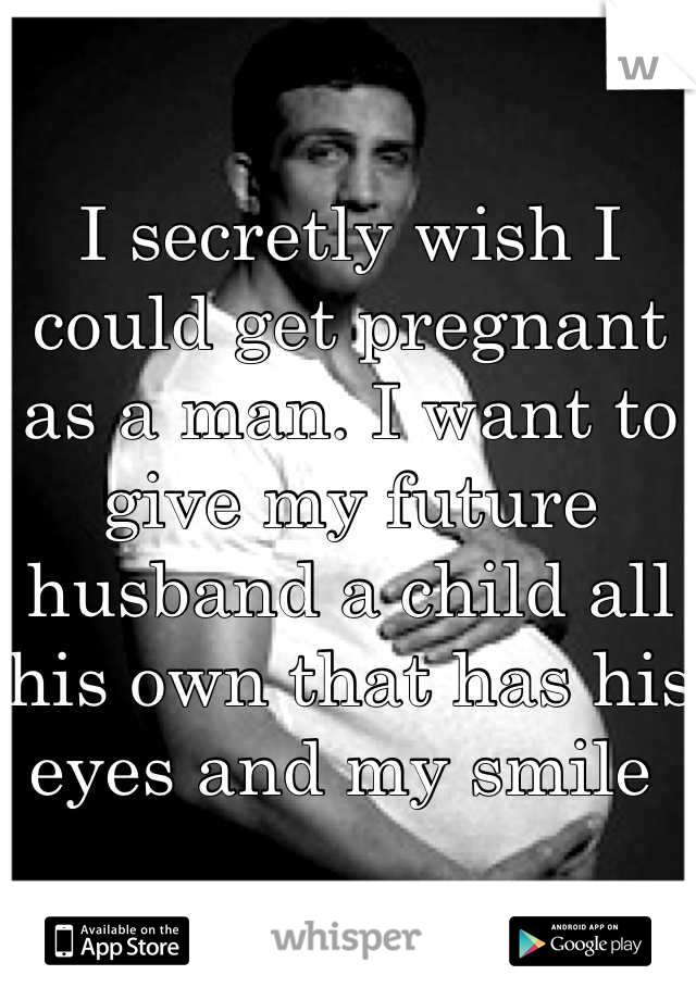I secretly wish I could get pregnant as a man. I want to give my future husband a child all his own that has his eyes and my smile 