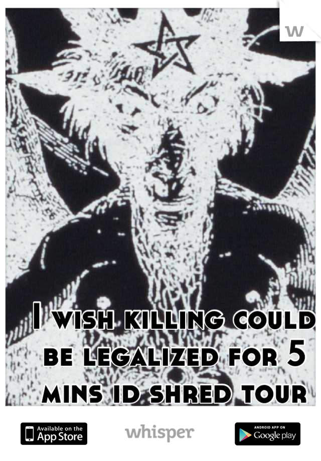 I wish killing could be legalized for 5 mins id shred tour fucking throat.
