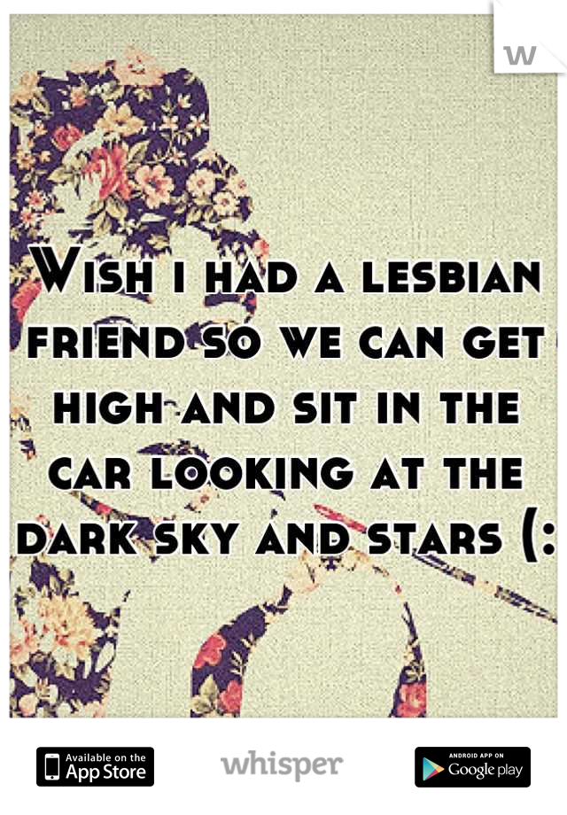 Wish i had a lesbian friend so we can get high and sit in the car looking at the dark sky and stars (: 