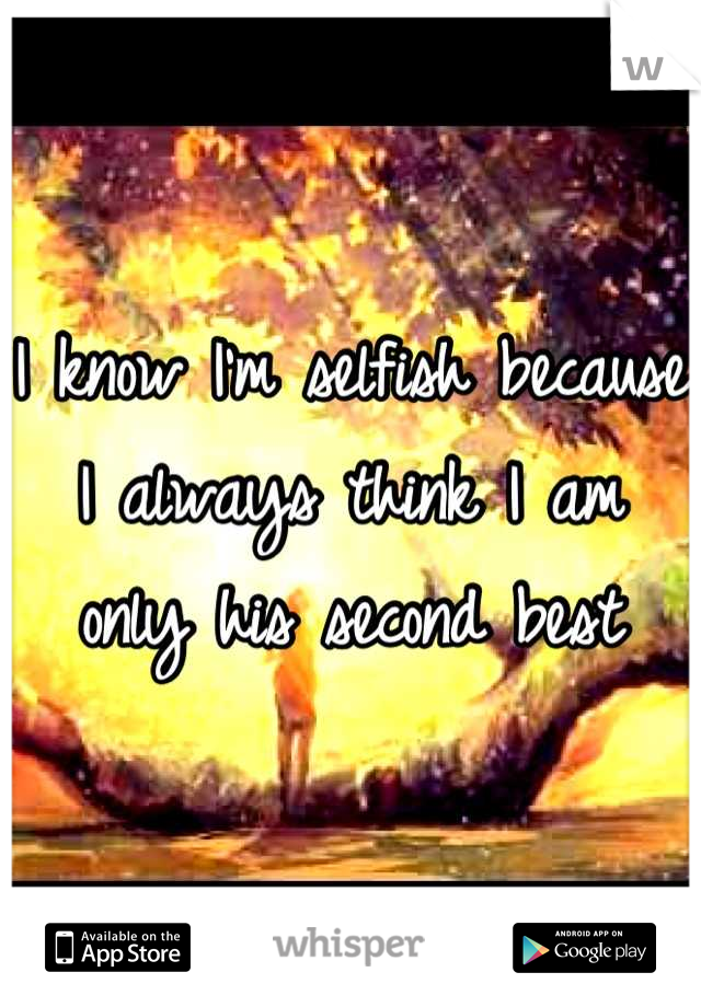 I know I'm selfish because 
I always think I am only his second best
