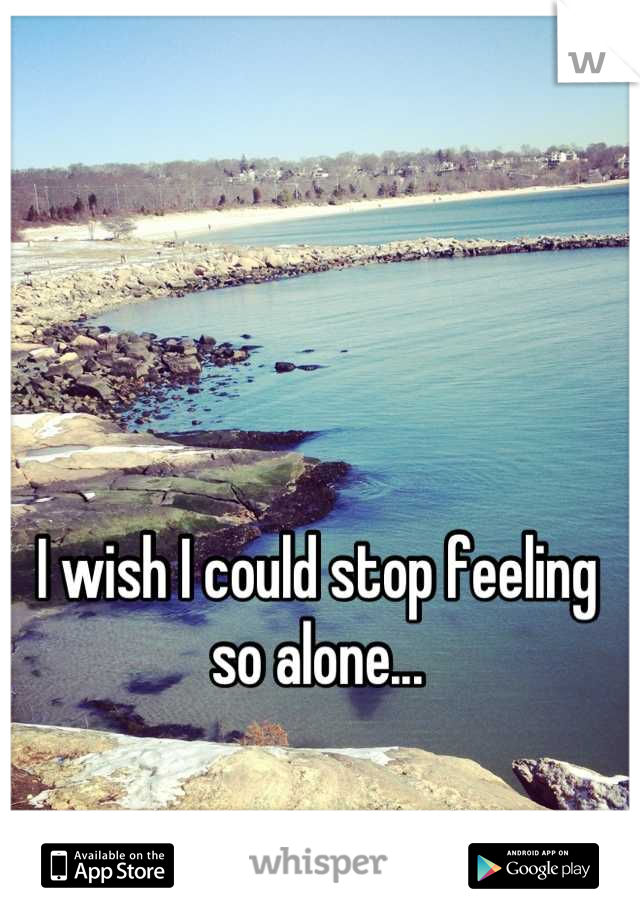 I wish I could stop feeling so alone...