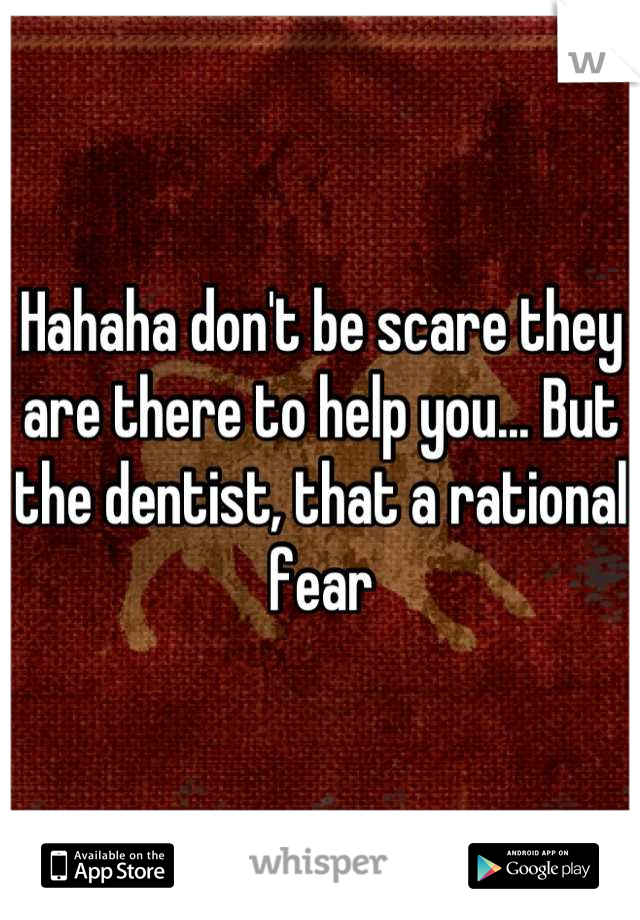 Hahaha don't be scare they are there to help you... But the dentist, that a rational fear