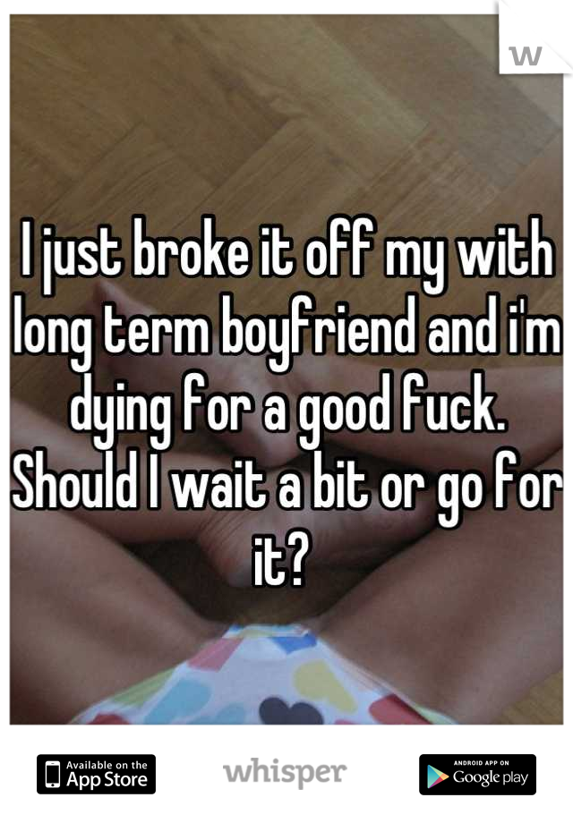 I just broke it off my with long term boyfriend and i'm dying for a good fuck. Should I wait a bit or go for it? 