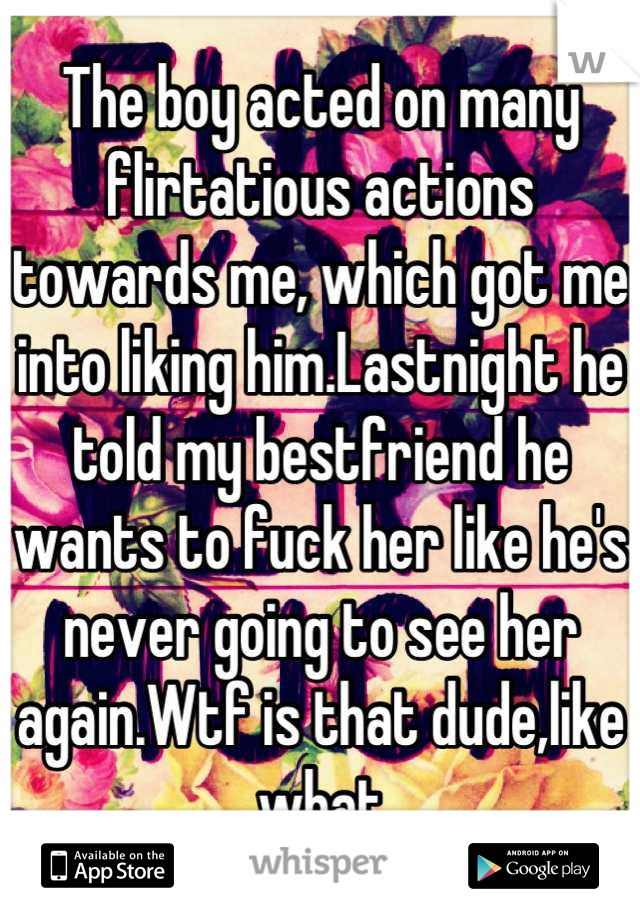 The boy acted on many flirtatious actions towards me, which got me into liking him.Lastnight he told my bestfriend he wants to fuck her like he's never going to see her again.Wtf is that dude,like what