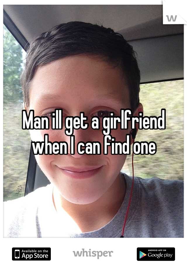 Man ill get a girlfriend when I can find one