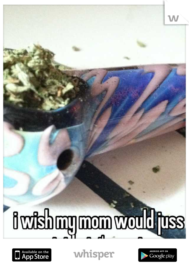 i wish my mom would juss accept that i'm a stoner. 