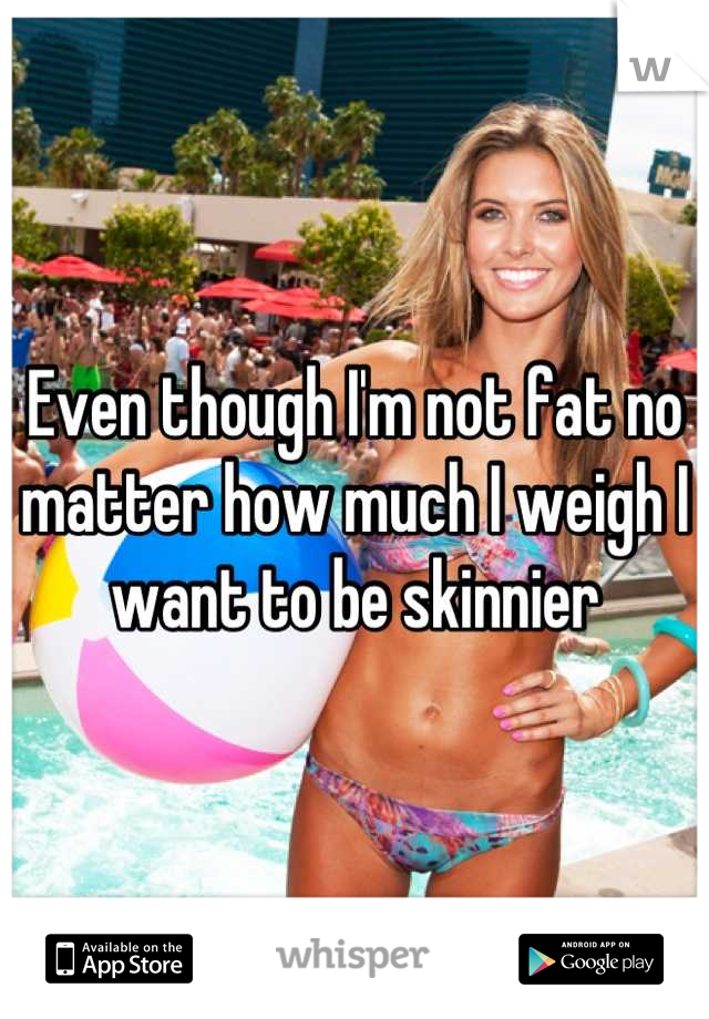 Even though I'm not fat no matter how much I weigh I want to be skinnier