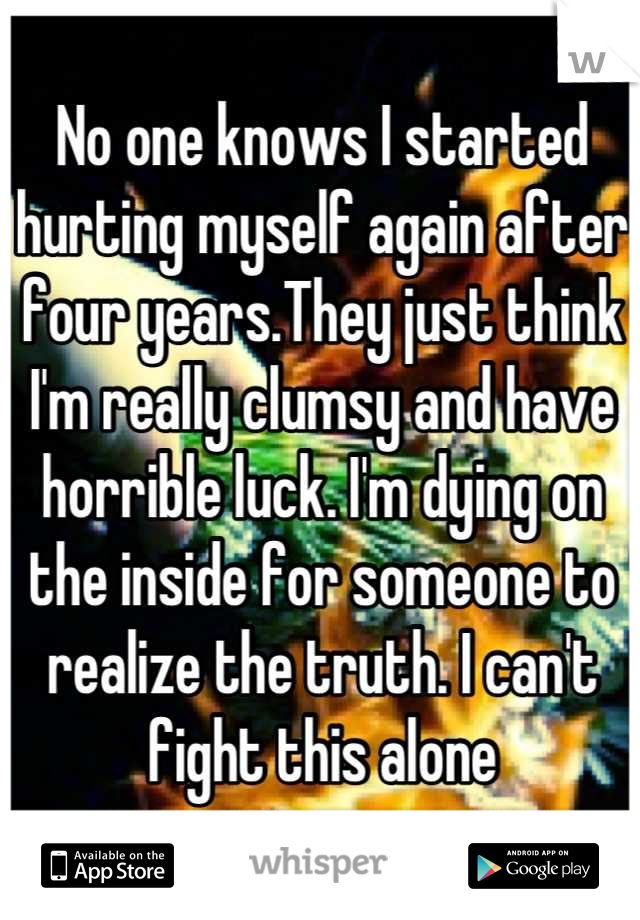 No one knows I started hurting myself again after four years.They just think I'm really clumsy and have horrible luck. I'm dying on the inside for someone to realize the truth. I can't fight this alone