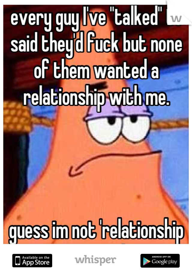every guy I've "talked" to said they'd fuck but none of them wanted a relationship with me.




guess im not 'relationship material'