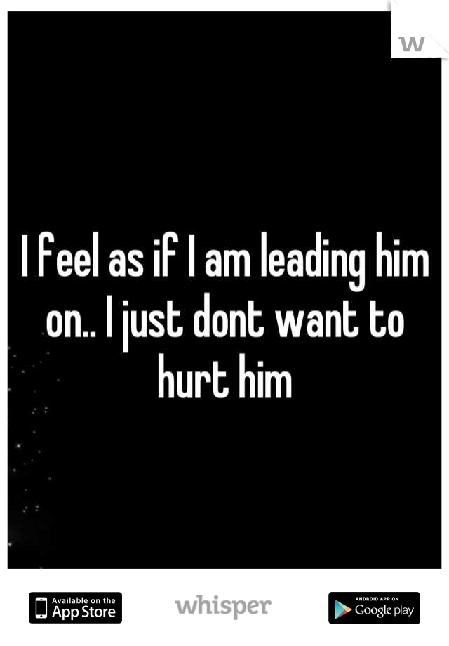 I feel as if I am leading him on.. I just dont want to hurt him