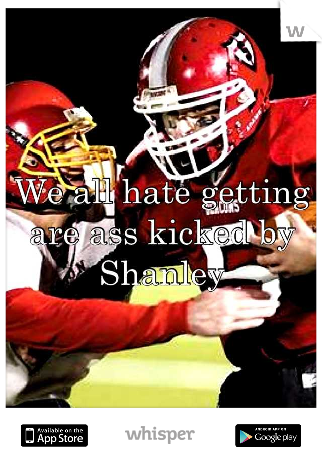 We all hate getting are ass kicked by Shanley