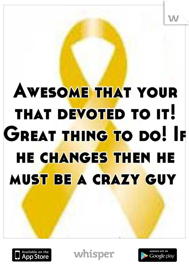 Awesome that your that devoted to it! Great thing to do! If he changes then he must be a crazy guy 