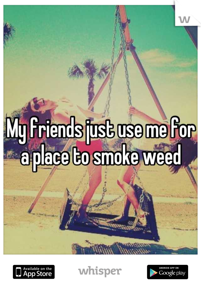 My friends just use me for a place to smoke weed