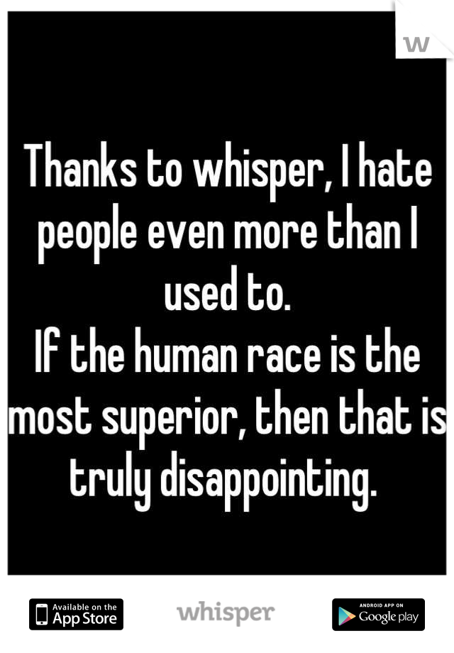 Thanks to whisper, I hate people even more than I used to. 
If the human race is the most superior, then that is truly disappointing. 