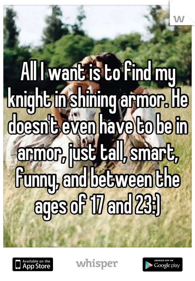 All I want is to find my knight in shining armor. He doesn't even have to be in armor, just tall, smart, funny, and between the ages of 17 and 23:)