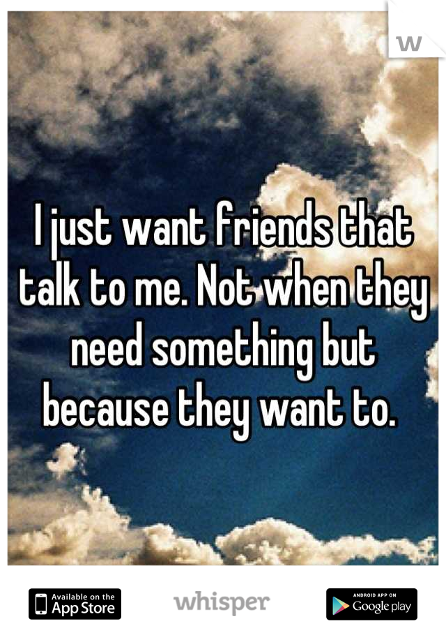 I just want friends that talk to me. Not when they need something but because they want to. 