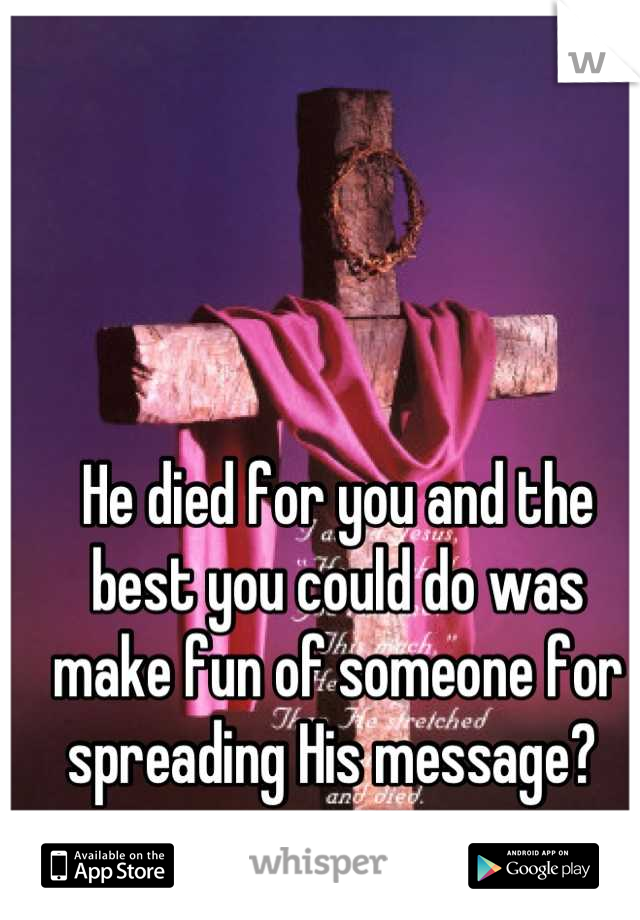 He died for you and the best you could do was make fun of someone for spreading His message? 