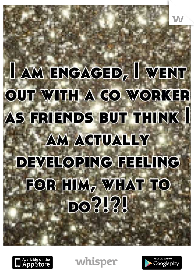 I am engaged, I went out with a co worker as friends but think I am actually developing feeling for him, what to do?!?!