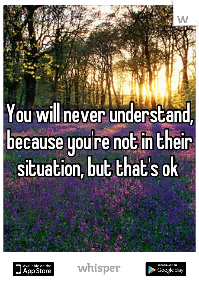 You will never understand, because you're not in their situation, but that's ok 