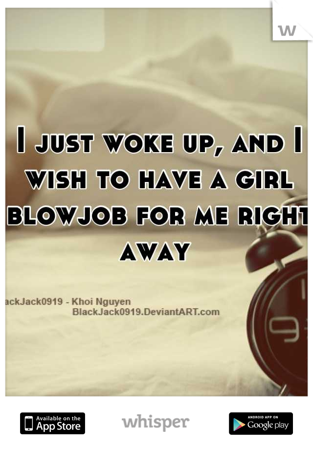 I just woke up, and I wish to have a girl blowjob for me right away 