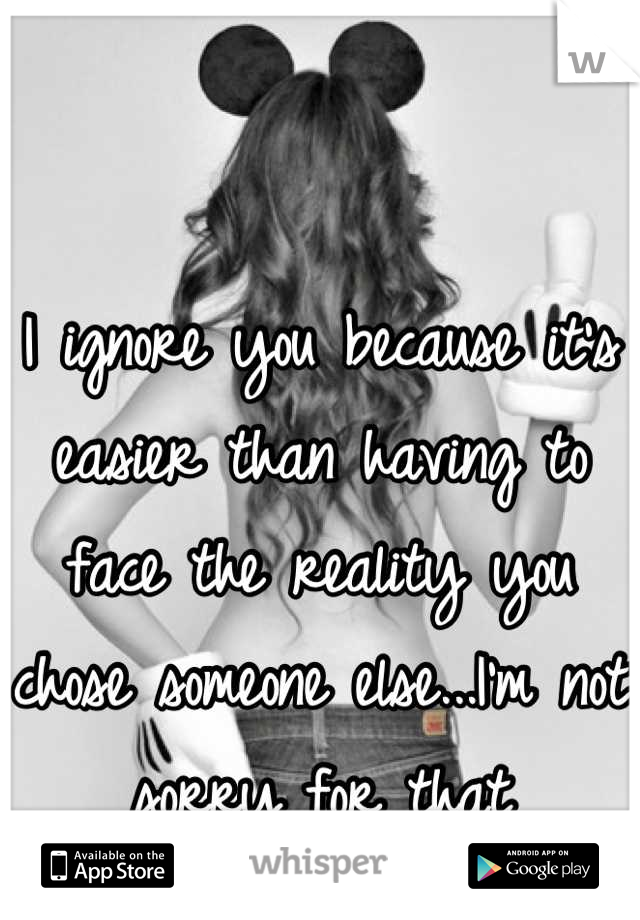 I ignore you because it's easier than having to face the reality you chose someone else...I'm not sorry for that