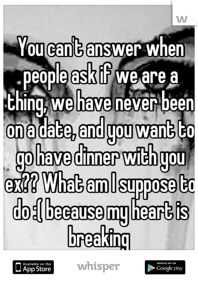 You can't answer when people ask if we are a thing, we have never been on a date, and you want to go have dinner with you ex?? What am I suppose to do :( because my heart is breaking 