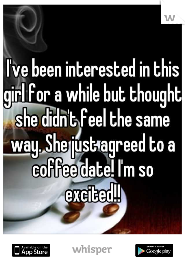 I've been interested in this girl for a while but thought she didn't feel the same way. She just agreed to a coffee date! I'm so excited!!