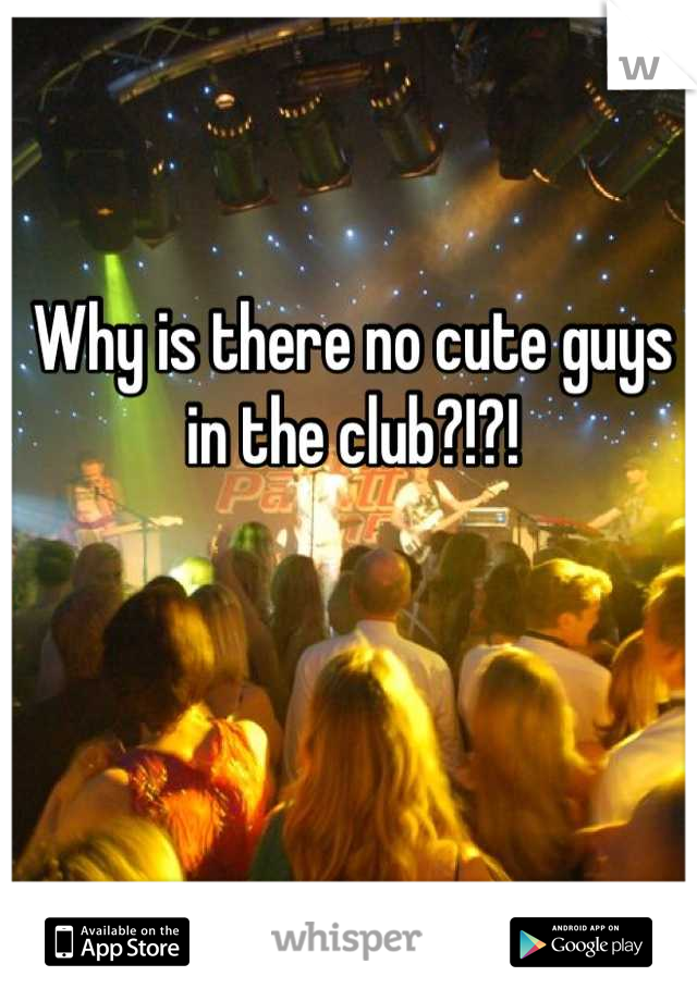 Why is there no cute guys in the club?!?!
