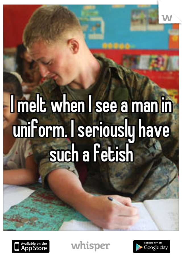 I melt when I see a man in uniform. I seriously have such a fetish