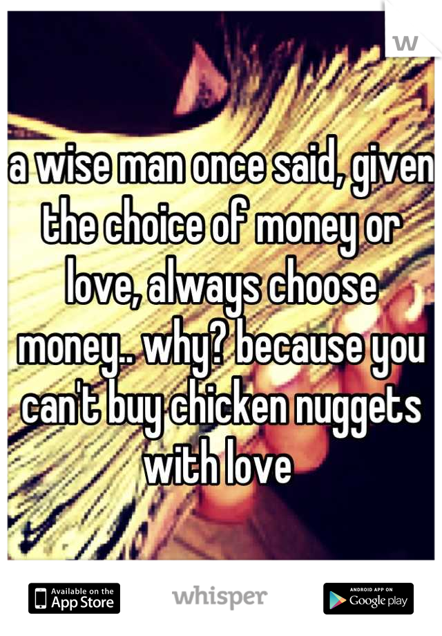 a wise man once said, given the choice of money or love, always choose money.. why? because you can't buy chicken nuggets with love 