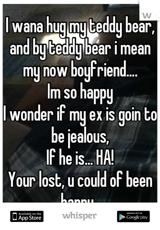 I wana hug my teddy bear, and by teddy bear i mean my now boyfriend....
Im so happy
I wonder if my ex is goin to be jealous,
If he is... HA!
Your lost, u could of been happy. 