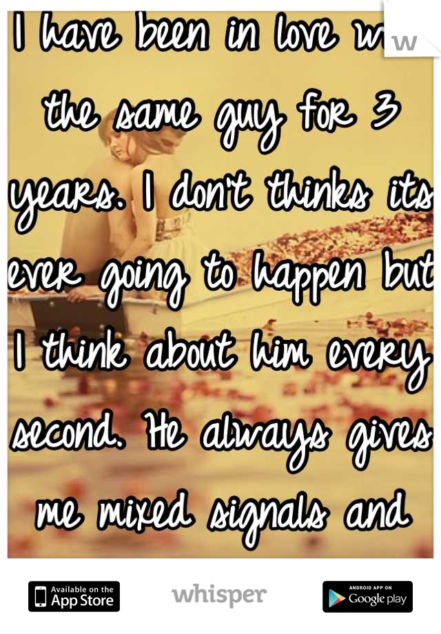 I have been in love with the same guy for 3 years. I don't thinks its ever going to happen but I think about him every second. He always gives me mixed signals and idk what to do anymore. :/