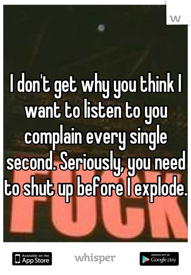 I don't get why you think I want to listen to you complain every single second. Seriously, you need to shut up before I explode. 
