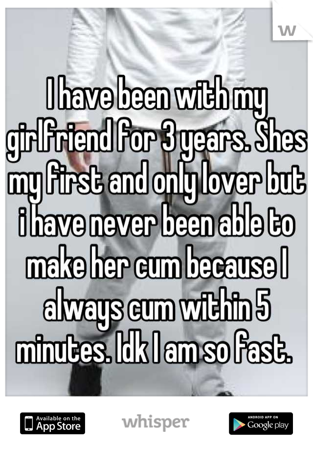 I have been with my girlfriend for 3 years. Shes my first and only lover but i have never been able to make her cum because I always cum within 5 minutes. Idk I am so fast. 