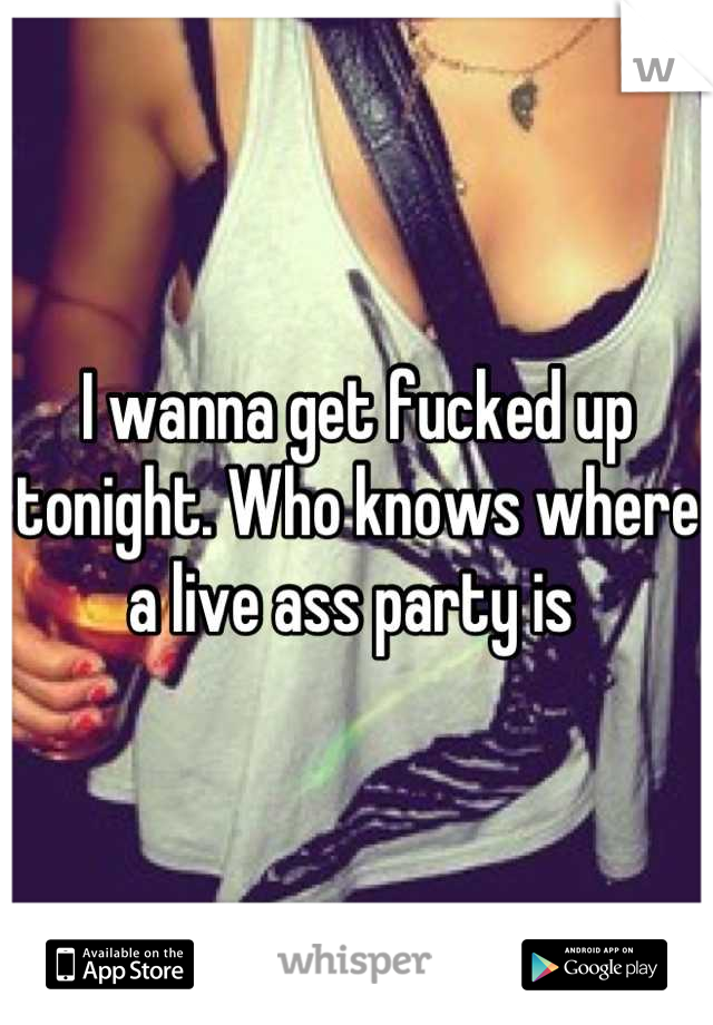 I wanna get fucked up tonight. Who knows where a live ass party is 