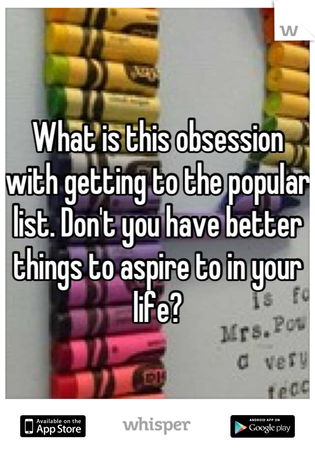 What is this obsession with getting to the popular list. Don't you have better things to aspire to in your life?
