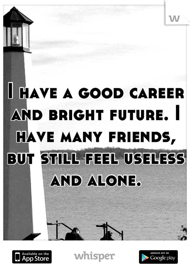 I have a good career and bright future. I have many friends, but still feel useless and alone.