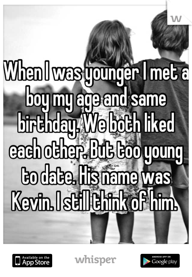 When I was younger I met a boy my age and same birthday. We both liked each other. But too young to date. His name was Kevin. I still think of him. 