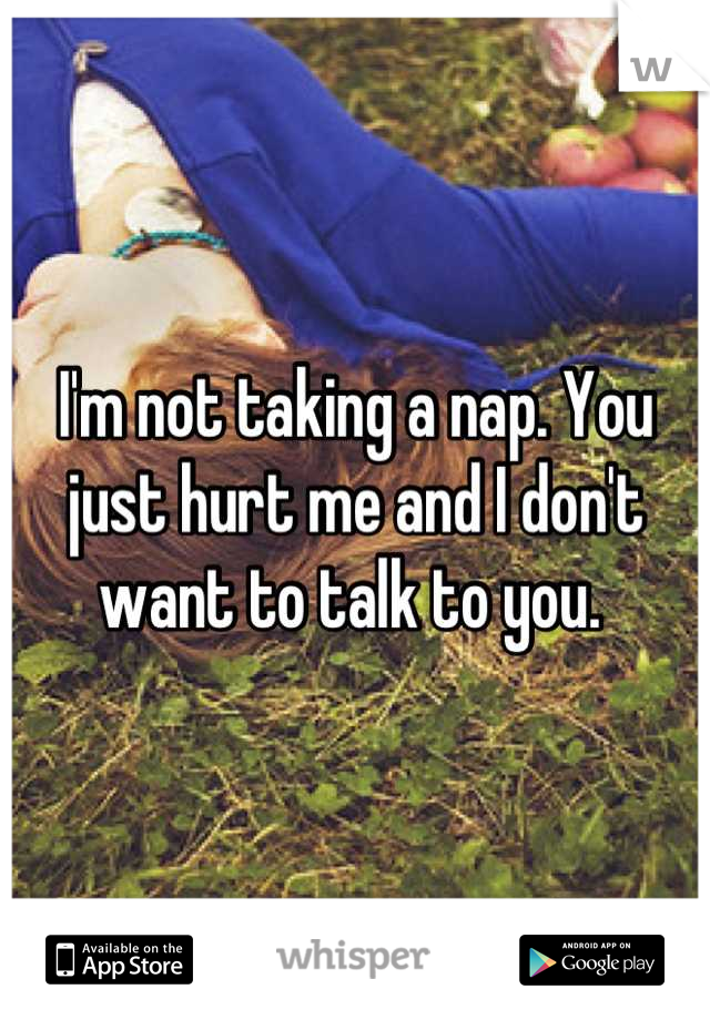 I'm not taking a nap. You just hurt me and I don't want to talk to you. 