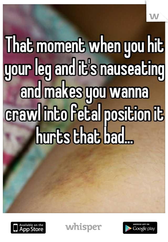 That moment when you hit your leg and it's nauseating and makes you wanna crawl into fetal position it hurts that bad...