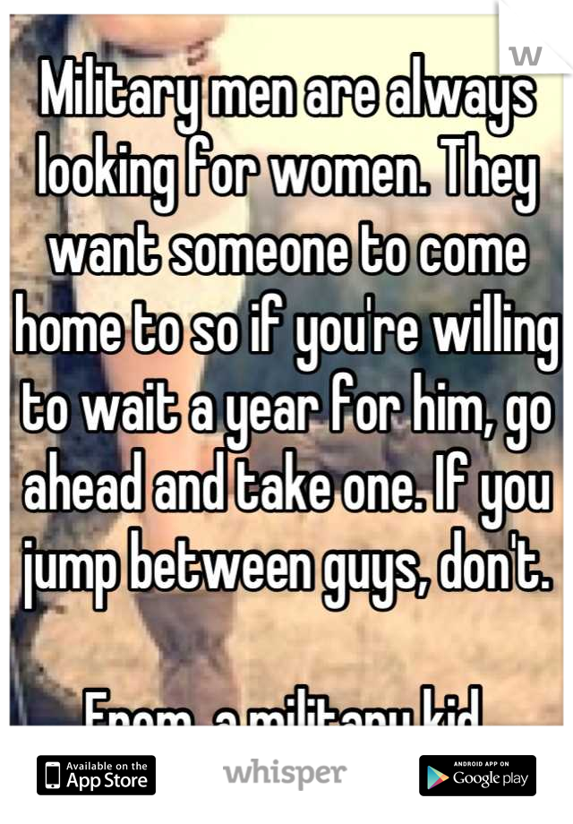 Military men are always looking for women. They want someone to come home to so if you're willing to wait a year for him, go ahead and take one. If you jump between guys, don't. 

From, a military kid.