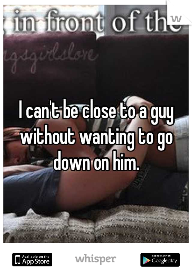 I can't be close to a guy without wanting to go down on him.