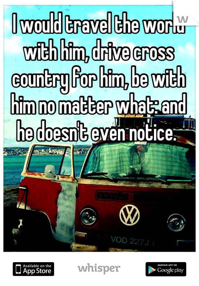 I would travel the world with him, drive cross country for him, be with him no matter what: and he doesn't even notice. 