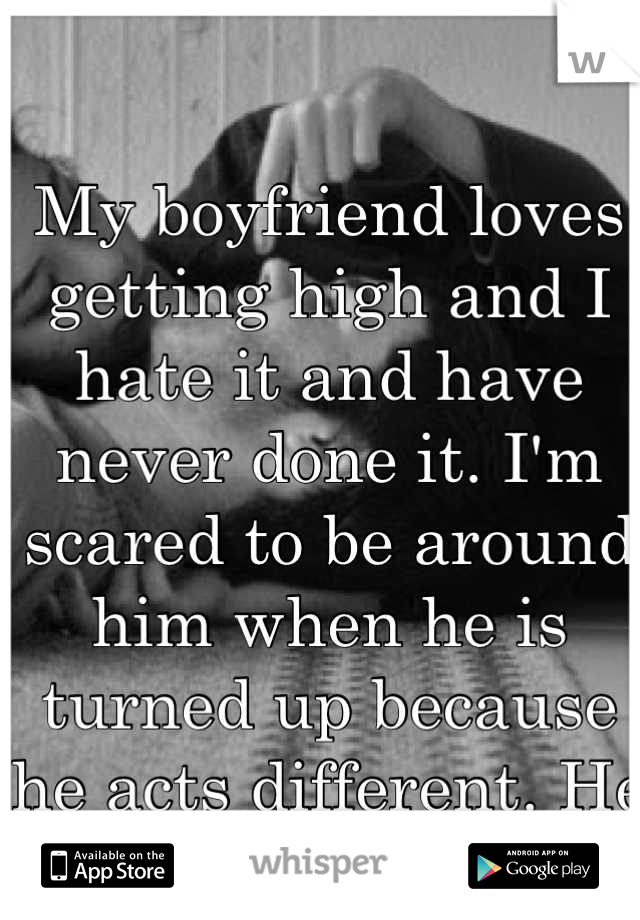 My boyfriend loves getting high and I hate it and have never done it. I'm scared to be around him when he is turned up because he acts different. He knows I don't like it. 