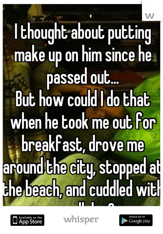 I thought about putting make up on him since he passed out...
But how could I do that when he took me out for breakfast, drove me around the city, stopped at the beach, and cuddled with me all day?