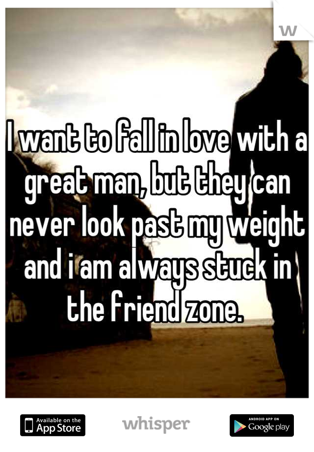 I want to fall in love with a great man, but they can never look past my weight and i am always stuck in the friend zone. 