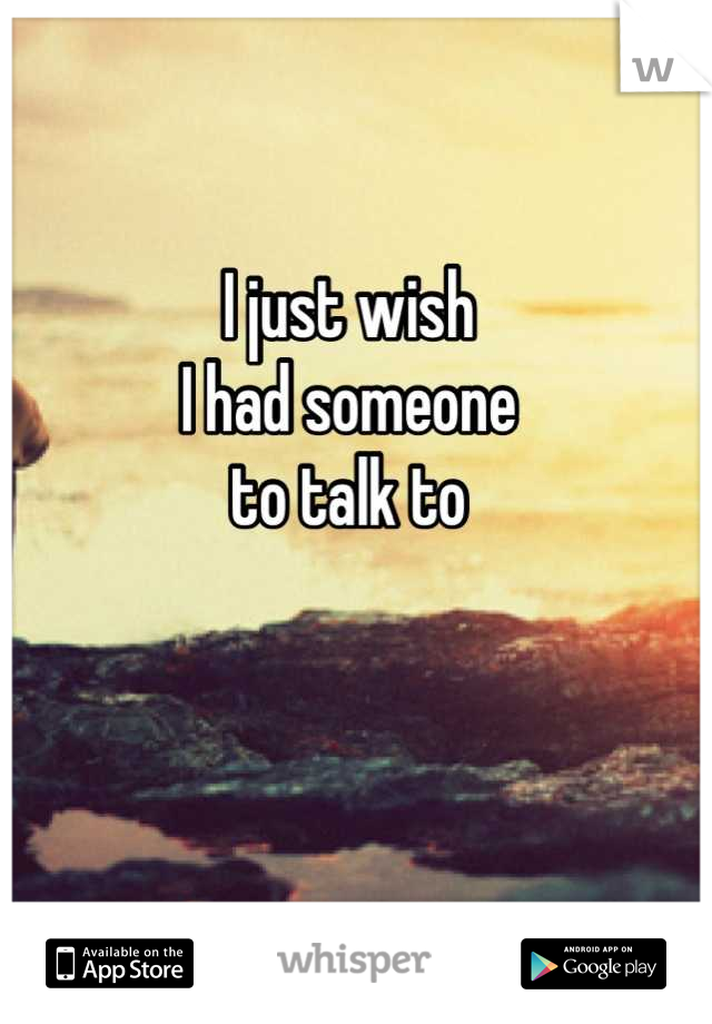I just wish
I had someone
to talk to
